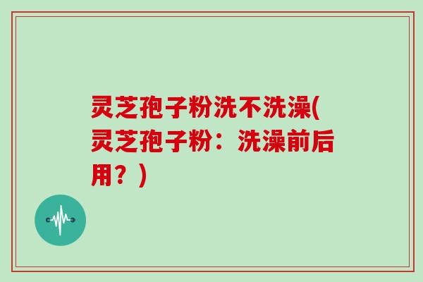 灵芝孢子粉洗不洗澡(灵芝孢子粉：洗澡前后用？)
