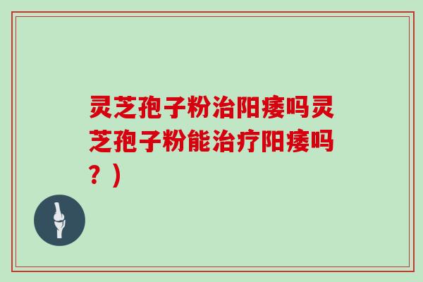 灵芝孢子粉治阳痿吗灵芝孢子粉能治疗阳痿吗？)