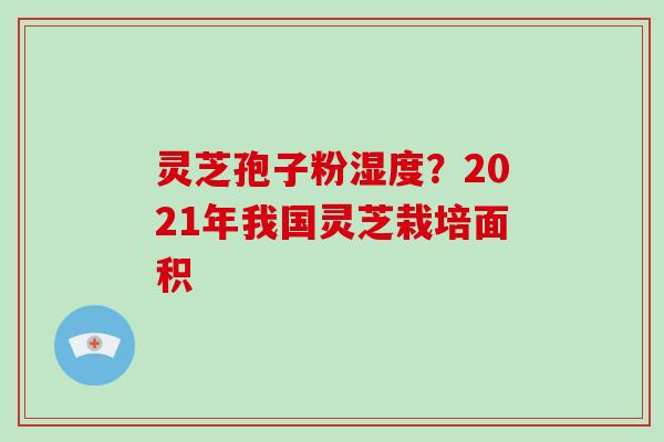 灵芝孢子粉湿度？2021年我国灵芝栽培面积