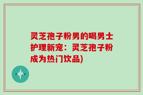 灵芝孢子粉男的喝男士护理新宠：灵芝孢子粉成为热门饮品)