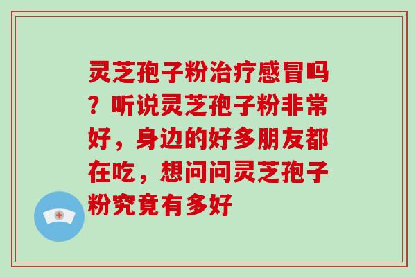灵芝孢子粉治疗感冒吗？听说灵芝孢子粉非常好，身边的好多朋友都在吃，想问问灵芝孢子粉究竟有多好