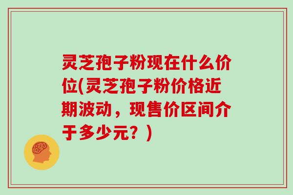 灵芝孢子粉现在什么价位(灵芝孢子粉价格近期波动，现售价区间介于多少元？)