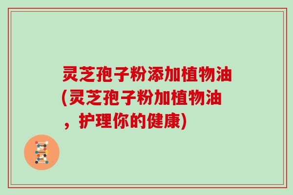 灵芝孢子粉添加植物油(灵芝孢子粉加植物油，护理你的健康)