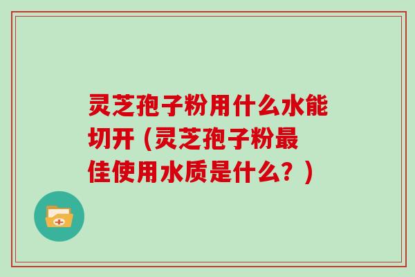 灵芝孢子粉用什么水能切开 (灵芝孢子粉最佳使用水质是什么？)
