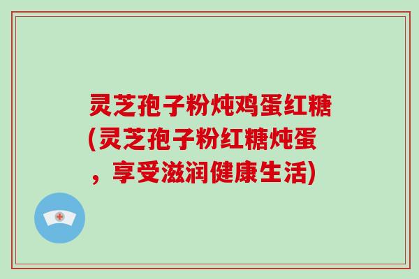 灵芝孢子粉炖鸡蛋红糖(灵芝孢子粉红糖炖蛋，享受滋润健康生活)