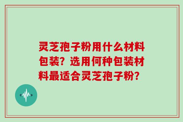 灵芝孢子粉用什么材料包装？选用何种包装材料最适合灵芝孢子粉？
