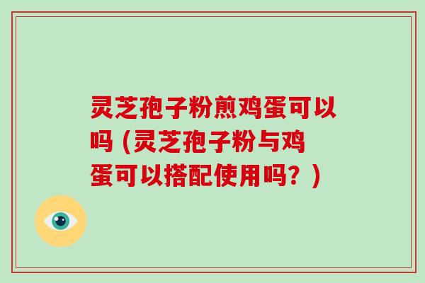 灵芝孢子粉煎鸡蛋可以吗 (灵芝孢子粉与鸡蛋可以搭配使用吗？)