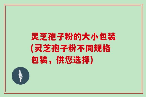 灵芝孢子粉的大小包装(灵芝孢子粉不同规格包装，供您选择)