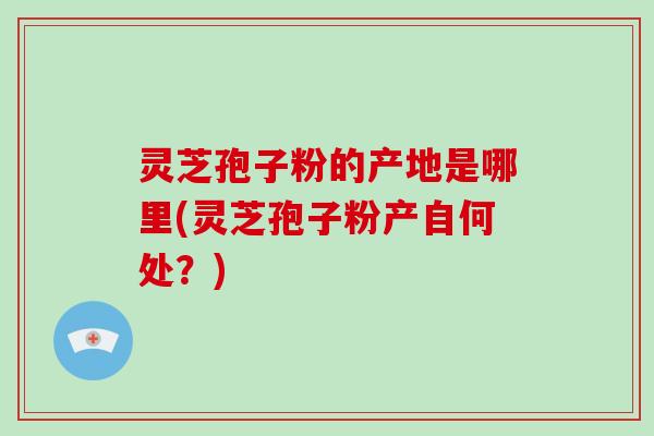 灵芝孢子粉的产地是哪里(灵芝孢子粉产自何处？)