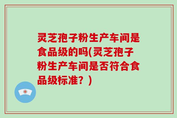 灵芝孢子粉生产车间是食品级的吗(灵芝孢子粉生产车间是否符合食品级标准？)