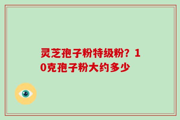灵芝孢子粉特级粉?10克孢子粉大约多少-第1张图片-灵芝大师 灵芝孢子粉特级粉?10克孢子粉大约多少-第1张图片-灵芝大师