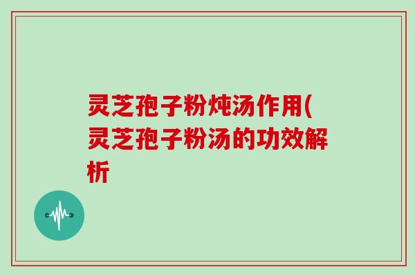 灵芝孢子粉炖汤作用(灵芝孢子粉汤的功效解析