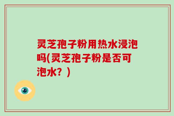灵芝孢子粉用热水浸泡吗(灵芝孢子粉是否可泡水？)