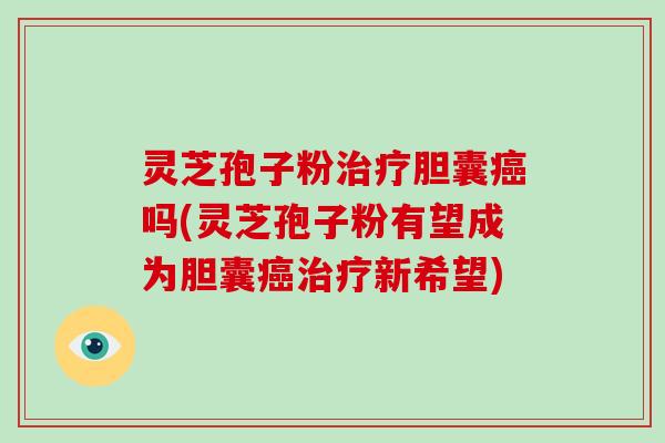 灵芝孢子粉治疗胆囊癌吗(灵芝孢子粉有望成为胆囊癌治疗新希望)