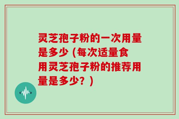 灵芝孢子粉的一次用量是多少 (每次适量食用灵芝孢子粉的推荐用量是多少？)