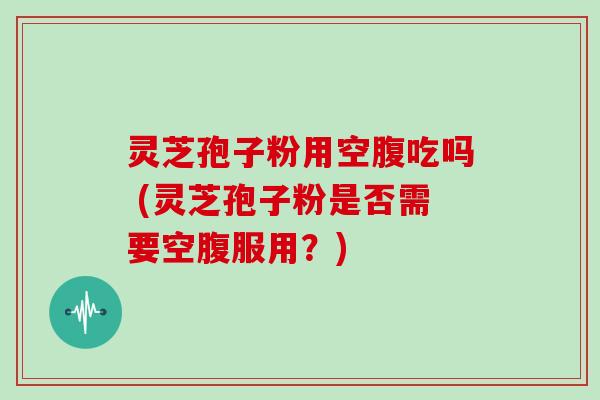 灵芝孢子粉用空腹吃吗 (灵芝孢子粉是否需要空腹服用？)