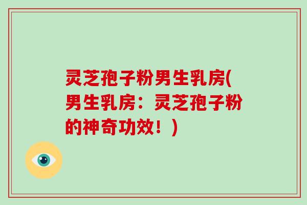 灵芝孢子粉男生乳房(男生乳房：灵芝孢子粉的神奇功效！)