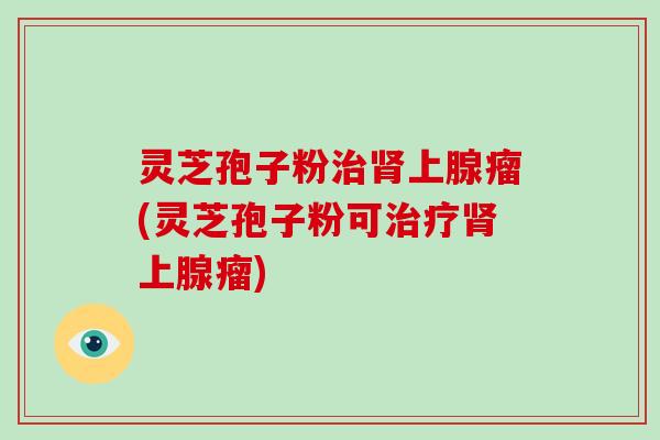 灵芝孢子粉治肾上腺瘤(灵芝孢子粉可治疗肾上腺瘤)