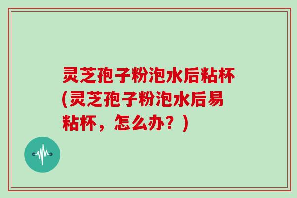 灵芝孢子粉泡水后粘杯(灵芝孢子粉泡水后易粘杯，怎么办？)
