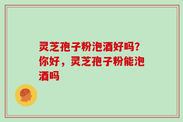 灵芝孢子粉泡酒好吗？你好，灵芝孢子粉能泡酒吗