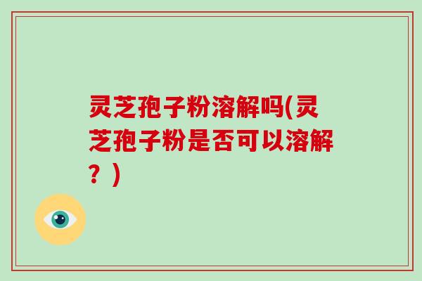 灵芝孢子粉溶解吗(灵芝孢子粉是否可以溶解？)