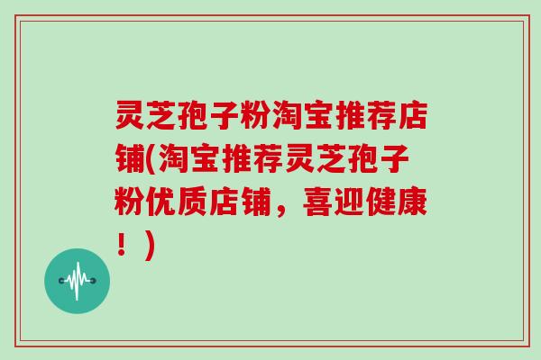 灵芝孢子粉淘宝推荐店铺(淘宝推荐灵芝孢子粉优质店铺，喜迎健康！)