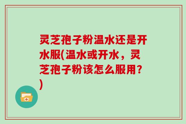 灵芝孢子粉温水还是开水服(温水或开水，灵芝孢子粉该怎么服用？)