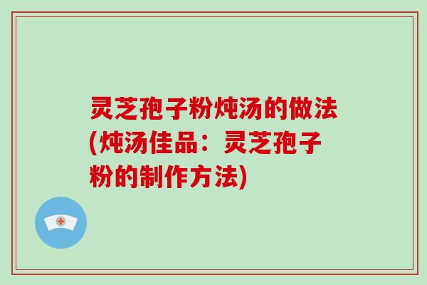 灵芝孢子粉炖汤的做法(炖汤佳品：灵芝孢子粉的制作方法)