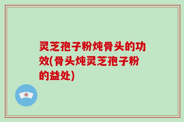 灵芝孢子粉炖骨头的功效(骨头炖灵芝孢子粉的益处)