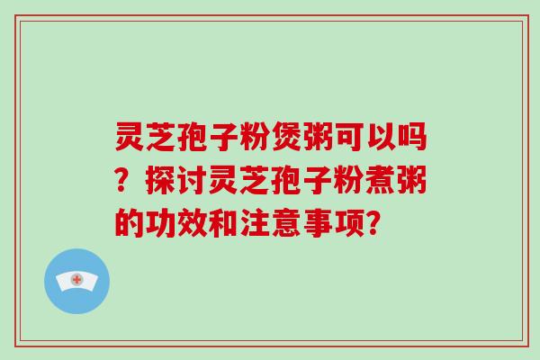 灵芝孢子粉煲粥可以吗？探讨灵芝孢子粉煮粥的功效和注意事项？