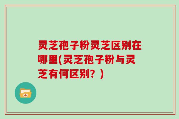 灵芝孢子粉灵芝区别在哪里(灵芝孢子粉与灵芝有何区别？)