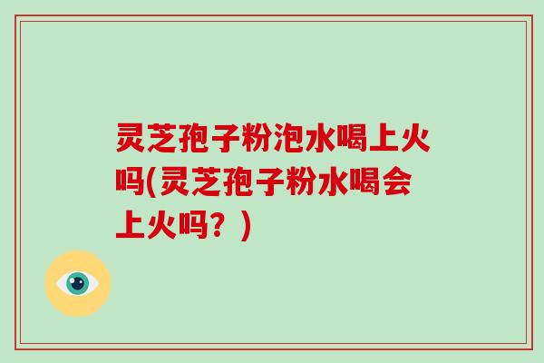 灵芝孢子粉泡水喝上火吗(灵芝孢子粉水喝会上火吗？)