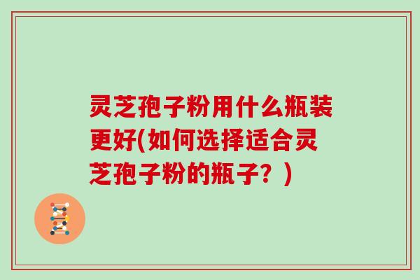 灵芝孢子粉用什么瓶装更好(如何选择适合灵芝孢子粉的瓶子？)
