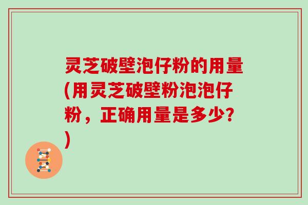 灵芝破壁泡仔粉的用量(用灵芝破壁粉泡泡仔粉，正确用量是多少？)