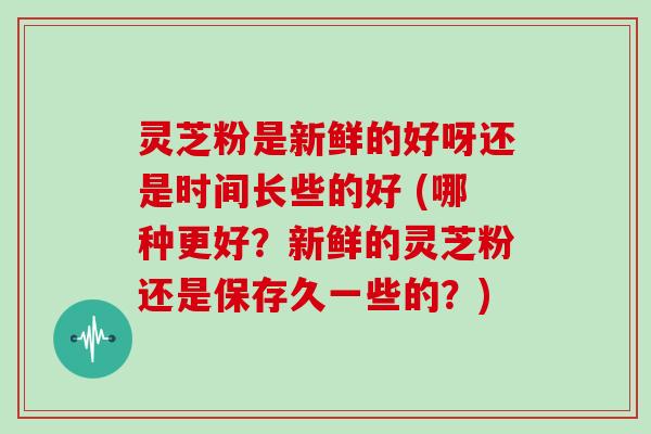 灵芝粉是新鲜的好呀还是时间长些的好 (哪种更好？新鲜的灵芝粉还是保存久一些的？)