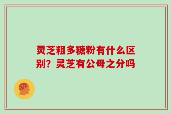 灵芝粗多糖粉有什么区别？灵芝有公母之分吗