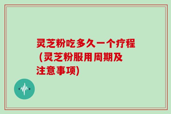 灵芝粉吃多久一个疗程 (灵芝粉服用周期及注意事项)