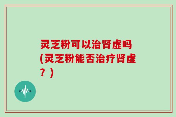 灵芝粉可以治肾虚吗 (灵芝粉能否治疗肾虚？)