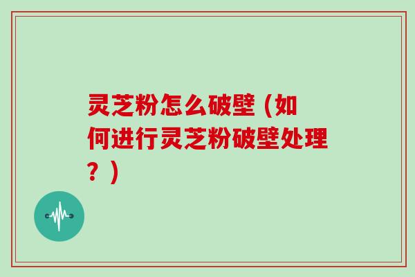 灵芝粉怎么破壁 (如何进行灵芝粉破壁处理？)
