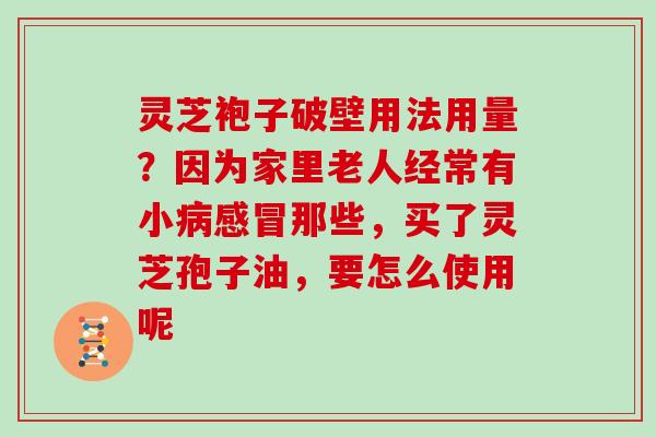 灵芝袍子破壁用法用量？因为家里老人经常有小病感冒那些，买了灵芝孢子油，要怎么使用呢
