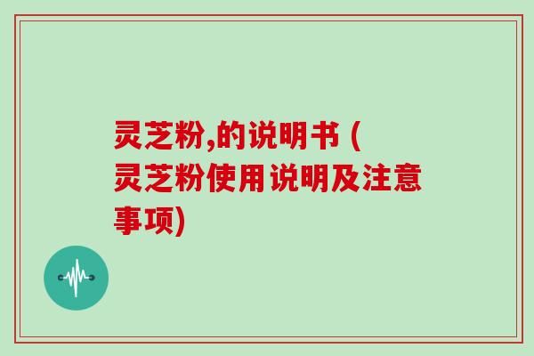 灵芝粉,的说明书 (灵芝粉使用说明及注意事项)