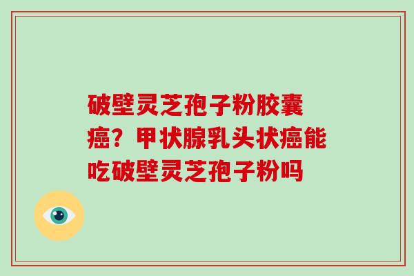 破壁灵芝孢子粉胶囊 癌？甲状腺乳头状癌能吃破壁灵芝孢子粉吗