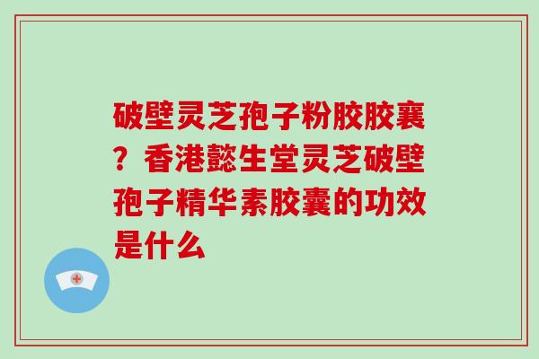 破壁灵芝孢子粉胶胶襄？香港懿生堂灵芝破壁孢子精华素胶囊的功效是什么