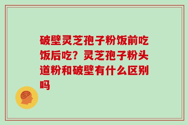 破壁灵芝孢子粉饭前吃饭后吃？灵芝孢子粉头道粉和破壁有什么区别吗