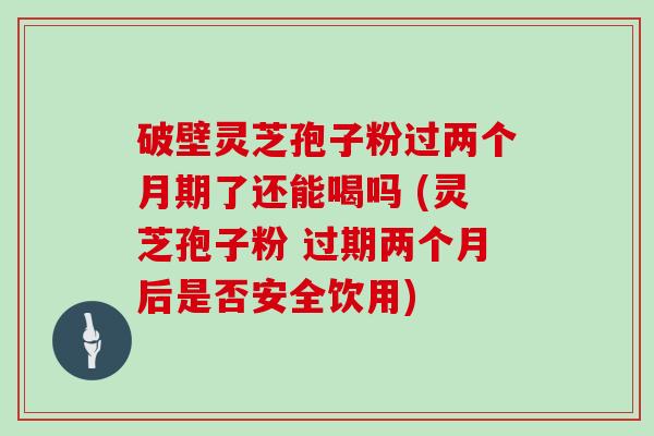 破壁灵芝孢子粉过两个月期了还能喝吗 (灵芝孢子粉 过期两个月后是否安全饮用)
