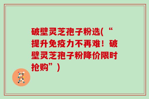 破壁灵芝孢子粉选(“提升免疫力不再难！破壁灵芝孢子粉降价限时抢购”)