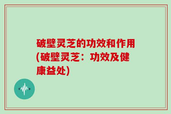 破壁灵芝的功效和作用(破壁灵芝：功效及健康益处)