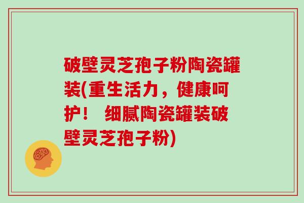破壁灵芝孢子粉陶瓷罐装(重生活力，健康呵护！ 细腻陶瓷罐装破壁灵芝孢子粉)