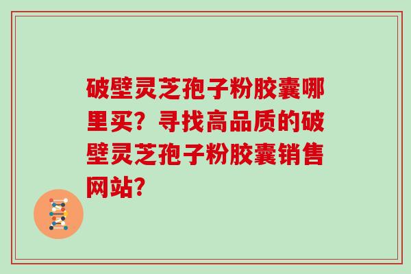 破壁灵芝孢子粉胶囊哪里买?寻找高品质的破壁灵芝孢子粉胶囊销售网站?-第1张图片-灵芝大师 破壁灵芝孢子粉胶囊哪里买?寻找高品质的破壁灵芝孢子粉胶囊销售网站?-第1张图片-灵芝大师