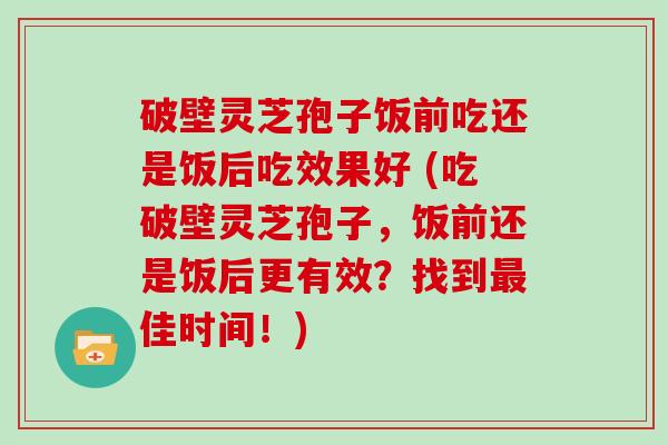 破壁灵芝孢子饭前吃还是饭后吃效果好 (吃破壁灵芝孢子，饭前还是饭后更有效？找到最佳时间！)